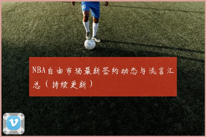 NBA自由市场最新签约动态与流言汇总（持续更新）