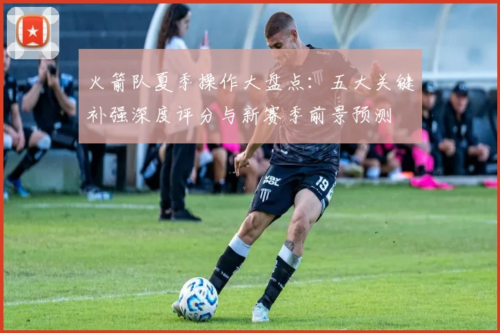 火箭队夏季操作大盘点：五大关键补强深度评分与新赛季前景预测
