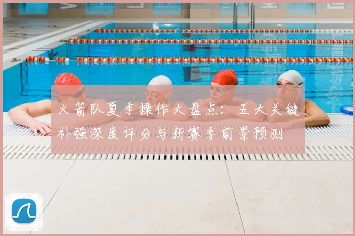 火箭队夏季操作大盘点：五大关键补强深度评分与新赛季前景预测