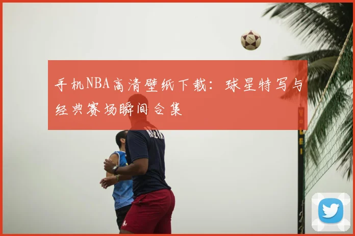 手机NBA高清壁纸下载：球星特写与经典赛场瞬间合集
